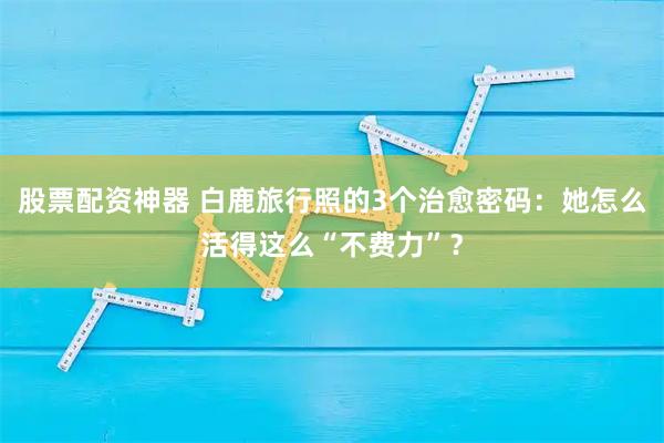 股票配资神器 白鹿旅行照的3个治愈密码:她怎么活得这么“不费力”?