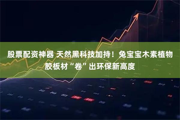 股票配资神器 天然黑科技加持！兔宝宝木素植物胶板材“卷”出环保新高度
