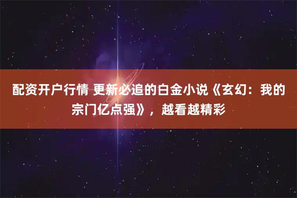 配资开户行情 更新必追的白金小说《玄幻：我的宗门亿点强》，越看越精彩