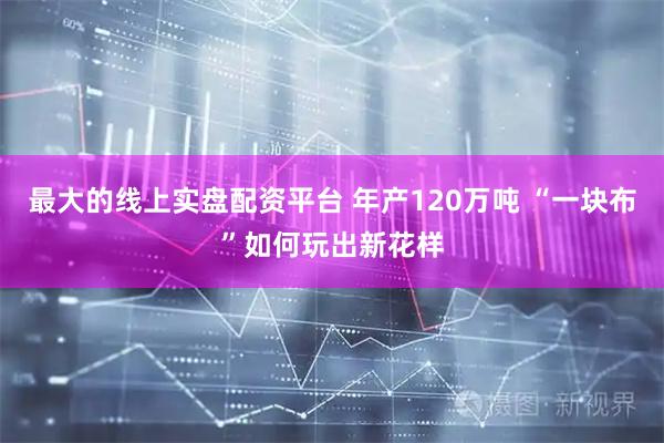 最大的线上实盘配资平台 年产120万吨 “一块布”如何玩出新花样