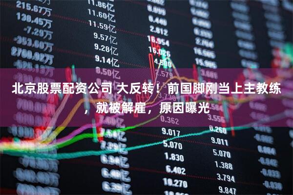 北京股票配资公司 大反转！前国脚刚当上主教练，就被解雇，原因曝光