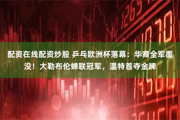 配资在线配资炒股 乒乓欧洲杯落幕：华裔全军覆没！大勒布伦蝉联冠军，温特首夺金牌