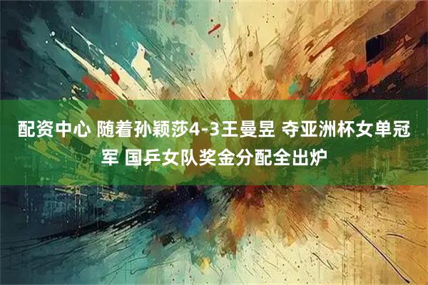 配资中心 随着孙颖莎4-3王曼昱 夺亚洲杯女单冠军 国乒女队奖金分配全出炉