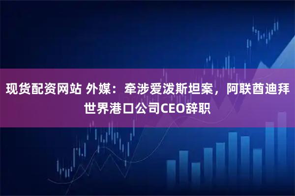 现货配资网站 外媒：牵涉爱泼斯坦案，阿联酋迪拜世界港口公司CEO辞职