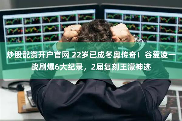 炒股配资开户官网 22岁已成冬奥传奇!谷爱凌一战刷爆6大纪录,2届复刻王濛神迹