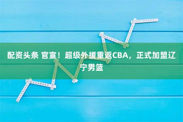 配资头条 官宣！超级外援重返CBA，正式加盟辽宁男篮