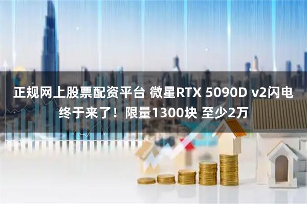 正规网上股票配资平台 微星RTX 5090D v2闪电终于来了！限量1300块 至少2万