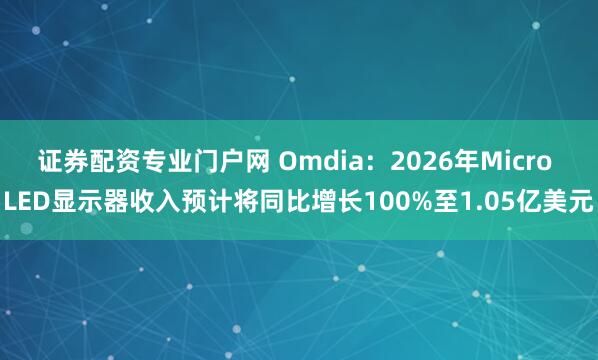 证券配资专业门户网 Omdia：2026年Micro LED显示器收入预计将同比增长100%至1.05亿美元