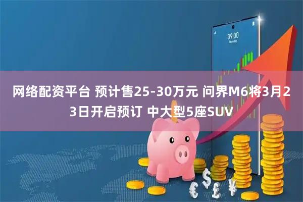网络配资平台 预计售25-30万元 问界M6将3月23日开启预订 中大型5座SUV