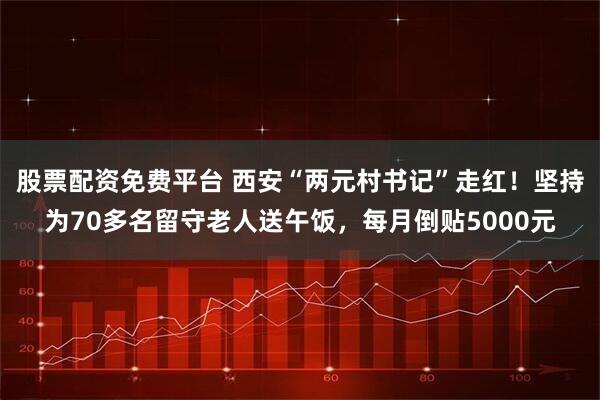 股票配资免费平台 西安“两元村书记”走红！坚持为70多名留守老人送午饭，每月倒贴5000元