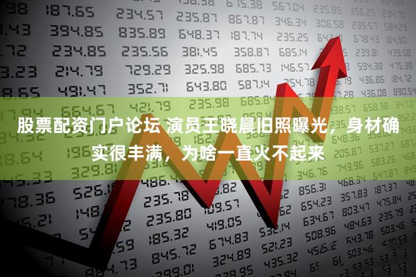 股票配资门户论坛 演员王晓晨旧照曝光，身材确实很丰满，为啥一直火不起来