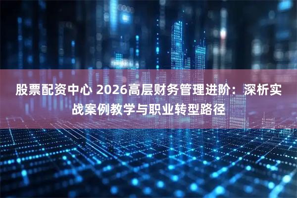 股票配资中心 2026高层财务管理进阶：深析实战案例教学与职业转型路径
