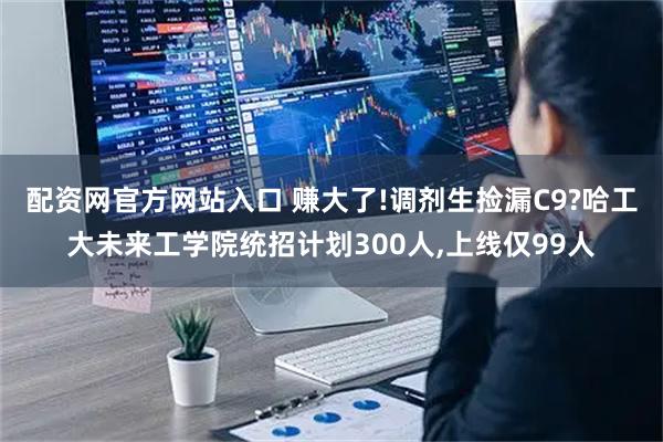配资网官方网站入口 赚大了!调剂生捡漏C9?哈工大未来工学院统招计划300人,上线仅99人