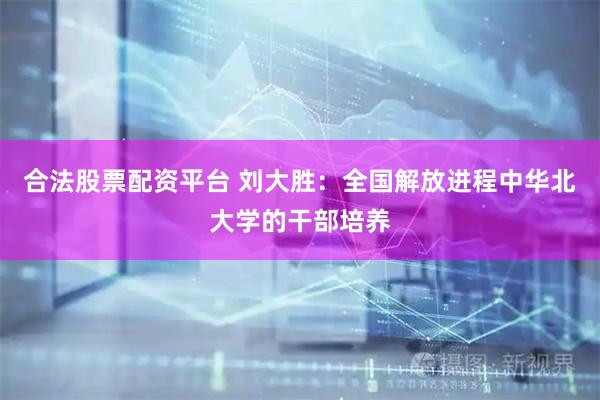 合法股票配资平台 刘大胜：全国解放进程中华北大学的干部培养