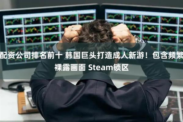 配资公司排名前十 韩国巨头打造成人新游！包含频繁裸露画面 Steam锁区
