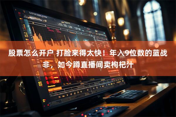 股票怎么开户 打脸来得太快！年入9位数的蓝战非，如今蹲直播间卖枸杞汁