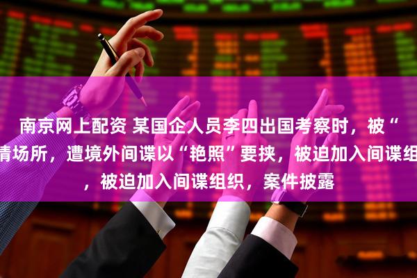 南京网上配资 某国企人员李四出国考察时，被“导游”引入色情场所，遭境外间谍以“艳照”要挟，被迫加入间谍组织，案件披露