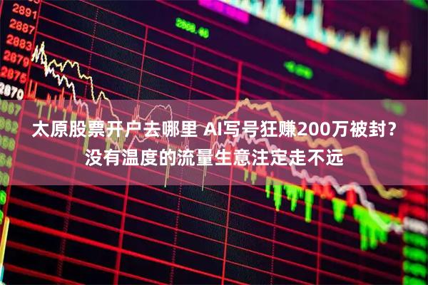 太原股票开户去哪里 AI写号狂赚200万被封？没有温度的流量生意注定走不远