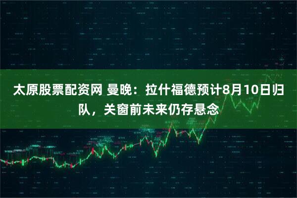太原股票配资网 曼晚：拉什福德预计8月10日归队，关窗前未来仍存悬念