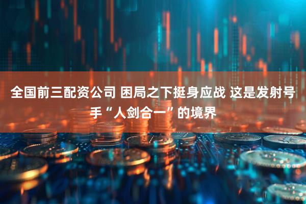 全国前三配资公司 困局之下挺身应战 这是发射号手“人剑合一”的境界