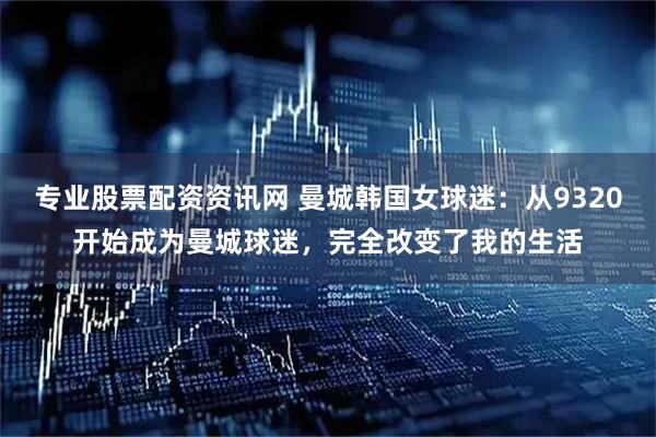 专业股票配资资讯网 曼城韩国女球迷：从9320开始成为曼城球迷，完全改变了我的生活